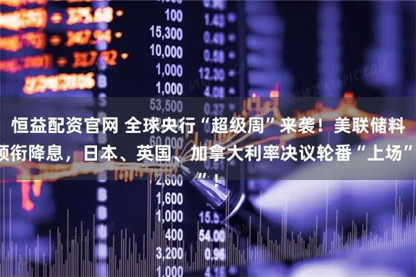 恒益配资官网 全球央行“超级周”来袭！美联储料领衔降息，日本、英国、加拿大利率决议轮番“上场”！