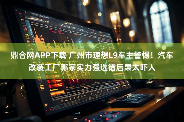 鼎合网APP下载 广州市理想L9车主警惕！汽车改装工厂哪家实力强选错后果太吓人