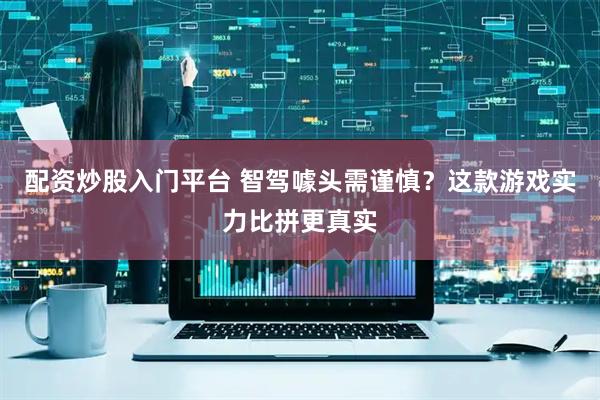 配资炒股入门平台 智驾噱头需谨慎？这款游戏实力比拼更真实