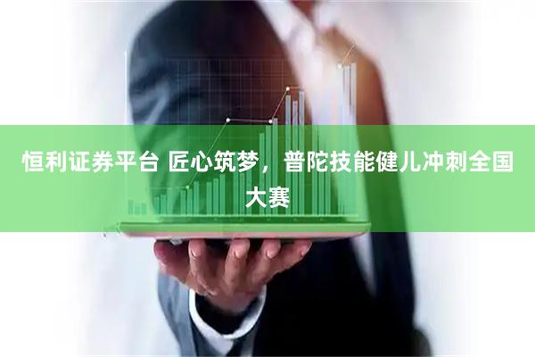 恒利证券平台 匠心筑梦，普陀技能健儿冲刺全国大赛