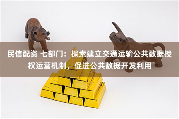 民信配资 七部门：探索建立交通运输公共数据授权运营机制，促进公共数据开发利用