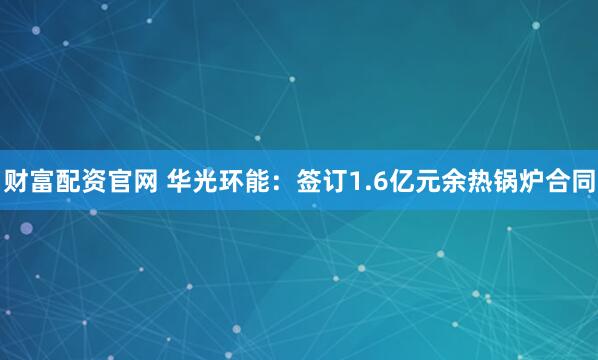 财富配资官网 华光环能：签订1.6亿元余热锅炉合同