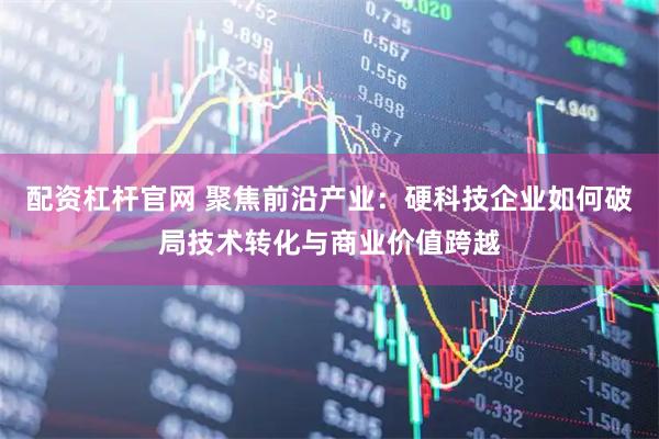 配资杠杆官网 聚焦前沿产业：硬科技企业如何破局技术转化与商业价值跨越