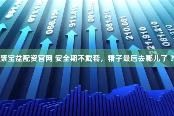 聚宝盆配资官网 安全期不戴套，精子最后去哪儿了 ？