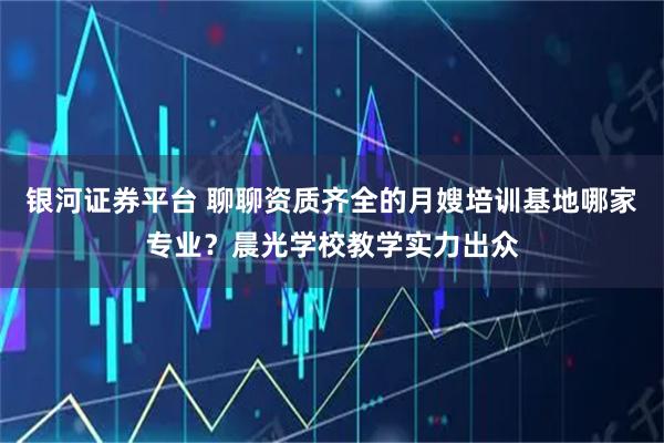 银河证券平台 聊聊资质齐全的月嫂培训基地哪家专业？晨光学校教学实力出众