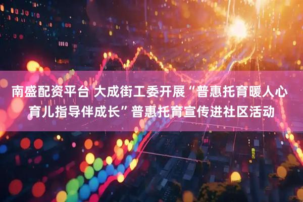 南盛配资平台 大成街工委开展“普惠托育暖人心 育儿指导伴成长”普惠托育宣传进社区活动