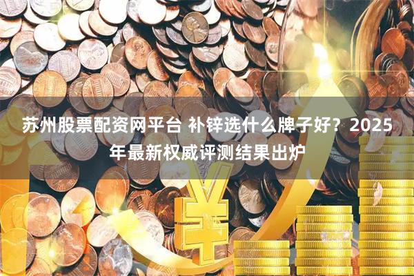 苏州股票配资网平台 补锌选什么牌子好？2025年最新权威评测结果出炉