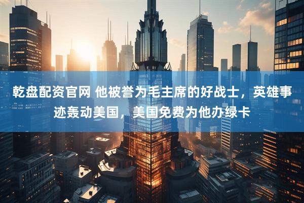 乾盘配资官网 他被誉为毛主席的好战士，英雄事迹轰动美国，美国免费为他办绿卡