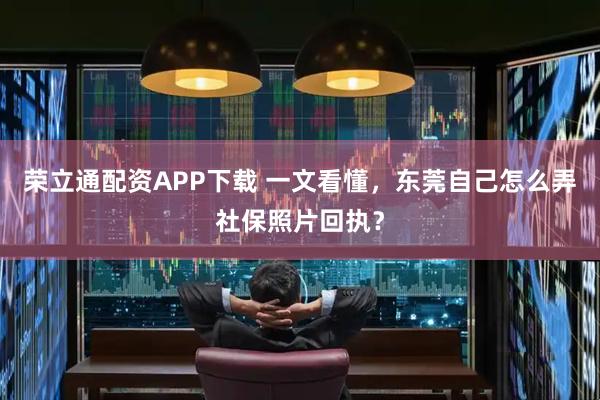 荣立通配资APP下载 一文看懂，东莞自己怎么弄社保照片回执？