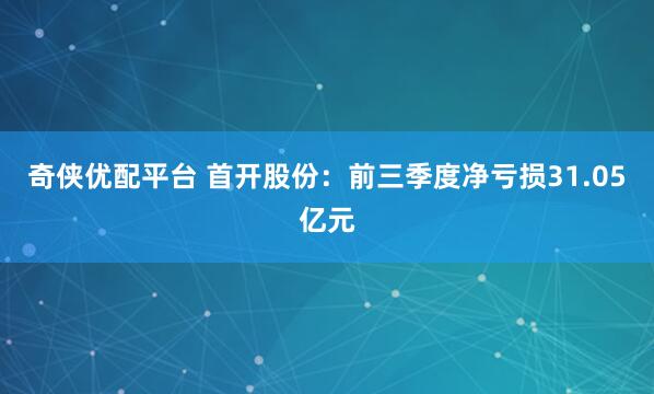 奇侠优配平台 首开股份：前三季度净亏损31.05亿元