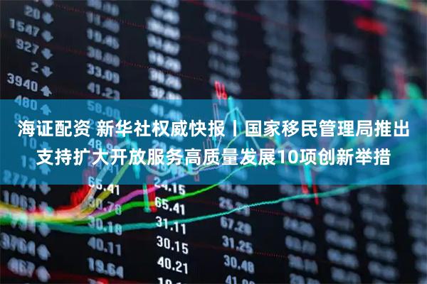 海证配资 新华社权威快报丨国家移民管理局推出支持扩大开放服务高质量发展10项创新举措