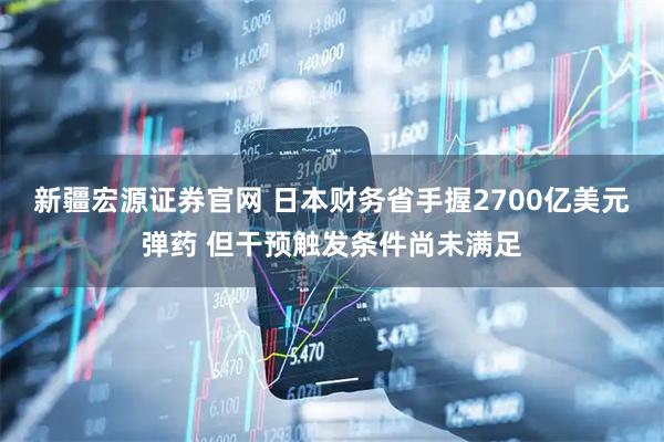 新疆宏源证券官网 日本财务省手握2700亿美元弹药 但干预触发条件尚未满足