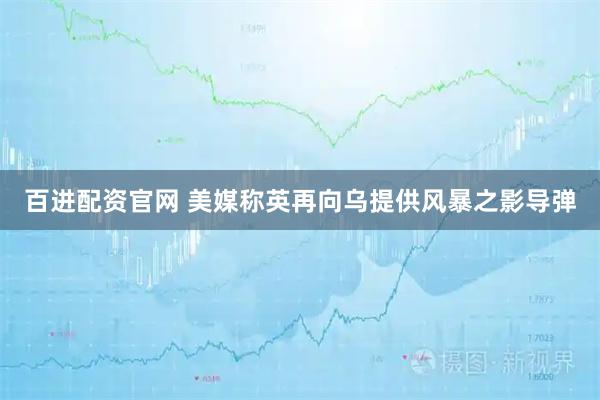 百进配资官网 美媒称英再向乌提供风暴之影导弹