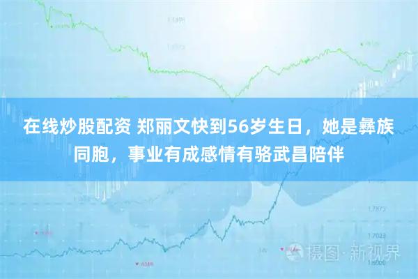 在线炒股配资 郑丽文快到56岁生日，她是彝族同胞，事业有成感情有骆武昌陪伴
