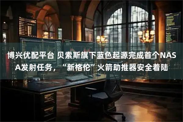 博兴优配平台 贝索斯旗下蓝色起源完成首个NASA发射任务，“新格伦”火箭助推器安全着陆