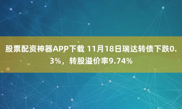 股票配资神器APP下载 11月18日瑞达转债下跌0.3%，转股溢价率9.74%