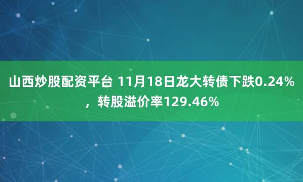 山西炒股配资平台 11月18日龙大转债下跌0.24%，转股溢价率129.46%