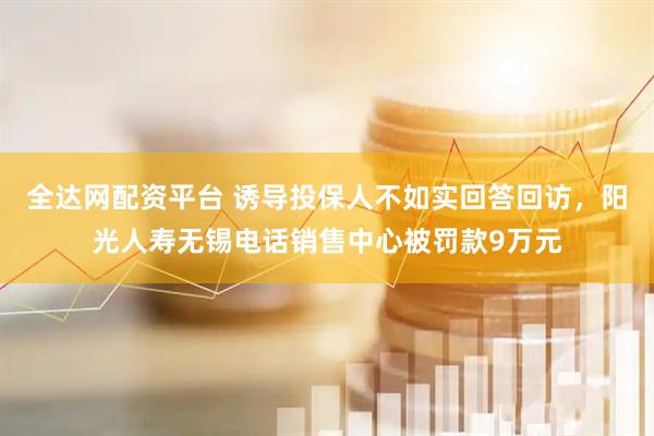 全达网配资平台 诱导投保人不如实回答回访，阳光人寿无锡电话销售中心被罚款9万元