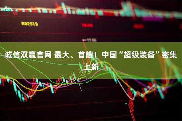 诚信双赢官网 最大、首艘！中国“超级装备”密集上新