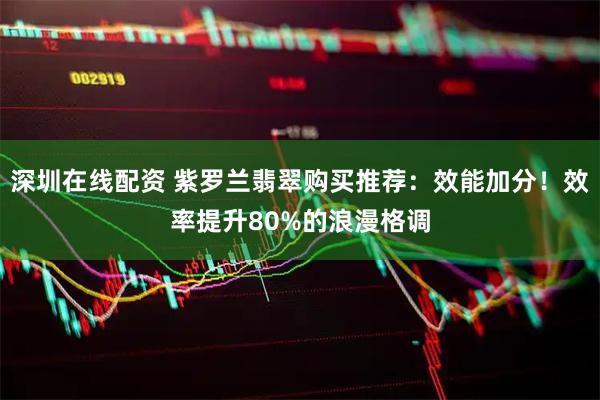 深圳在线配资 紫罗兰翡翠购买推荐：效能加分！效率提升80%的浪漫格调
