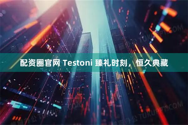 配资圈官网 Testoni 臻礼时刻，恒久典藏