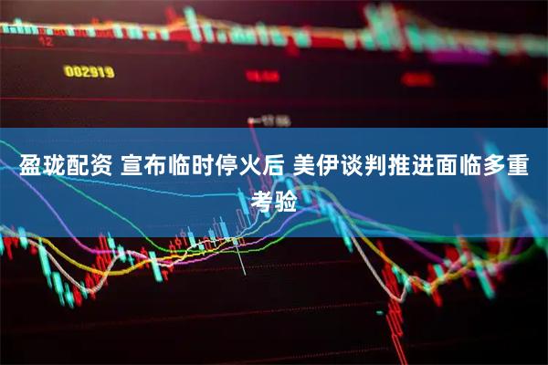 盈珑配资 宣布临时停火后 美伊谈判推进面临多重考验
