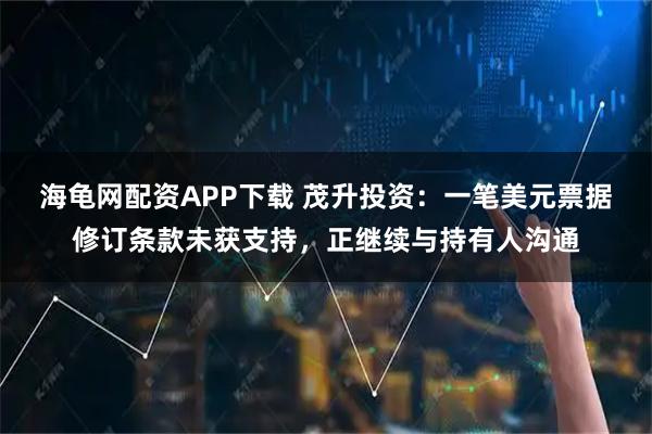 海龟网配资APP下载 茂升投资：一笔美元票据修订条款未获支持，正继续与持有人沟通