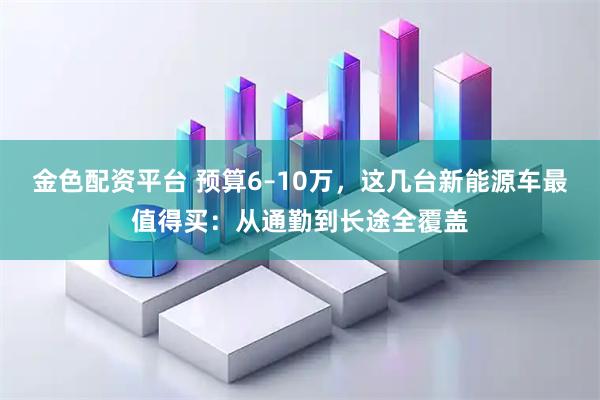 金色配资平台 预算6–10万，这几台新能源车最值得买：从通勤到长途全覆盖