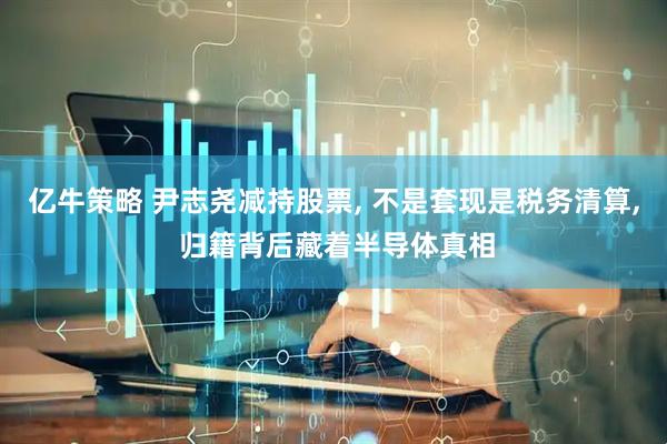 亿牛策略 尹志尧减持股票, 不是套现是税务清算, 归籍背后藏着半导体真相
