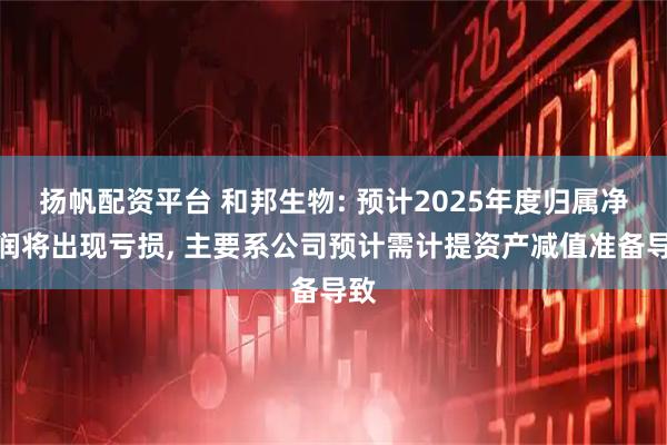 扬帆配资平台 和邦生物: 预计2025年度归属净利润将出现亏损, 主要系公司预计需计提资产减值准备导致