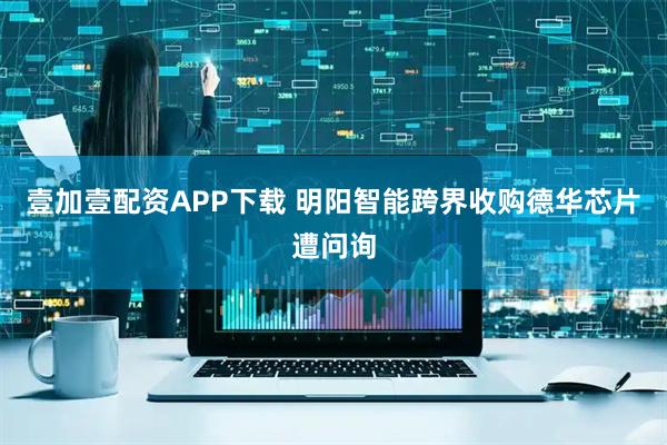 壹加壹配资APP下载 明阳智能跨界收购德华芯片遭问询