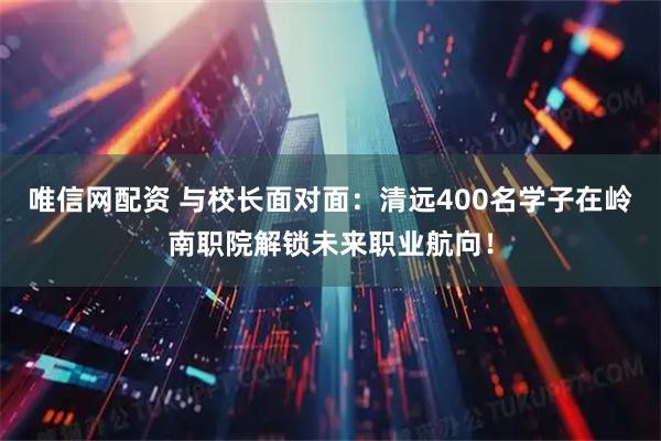 唯信网配资 与校长面对面：清远400名学子在岭南职院解锁未来职业航向！