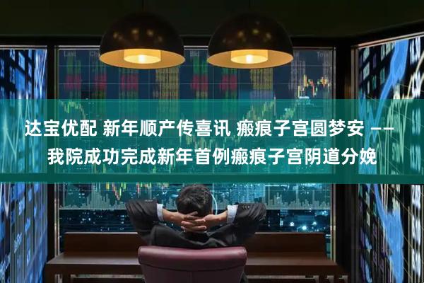 达宝优配 新年顺产传喜讯 瘢痕子宫圆梦安 —— 我院成功完成新年首例瘢痕子宫阴道分娩