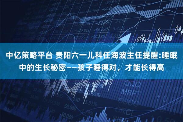 中亿策略平台 贵阳六一儿科任海波主任提醒:睡眠中的生长秘密——孩子睡得对，才能长得高