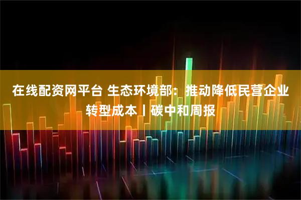 在线配资网平台 生态环境部：推动降低民营企业转型成本丨碳中和周报
