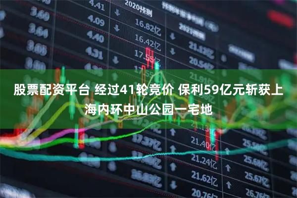 股票配资平台 经过41轮竞价 保利59亿元斩获上海内环中山公园一宅地