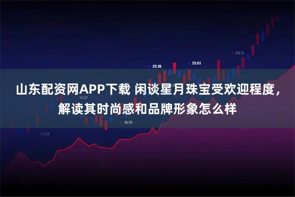 山东配资网APP下载 闲谈星月珠宝受欢迎程度，解读其时尚感和品牌形象怎么样