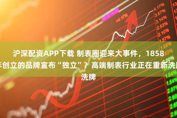 沪深配资APP下载 制表圈迎来大事件，1858年创立的品牌宣布“独立”？高端制表行业正在重新洗牌
