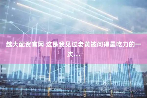 越大配资官网 这是我见过老黄被问得最吃力的一次…