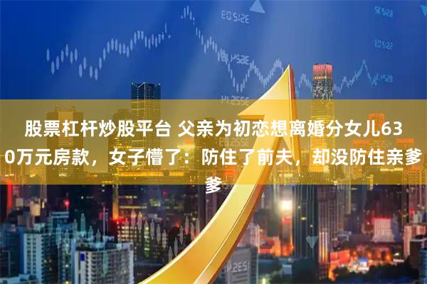 股票杠杆炒股平台 父亲为初恋想离婚分女儿630万元房款，女子懵了：防住了前夫，却没防住亲爹