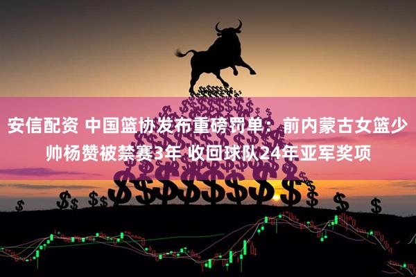 安信配资 中国篮协发布重磅罚单：前内蒙古女篮少帅杨赞被禁赛3年 收回球队24年亚军奖项